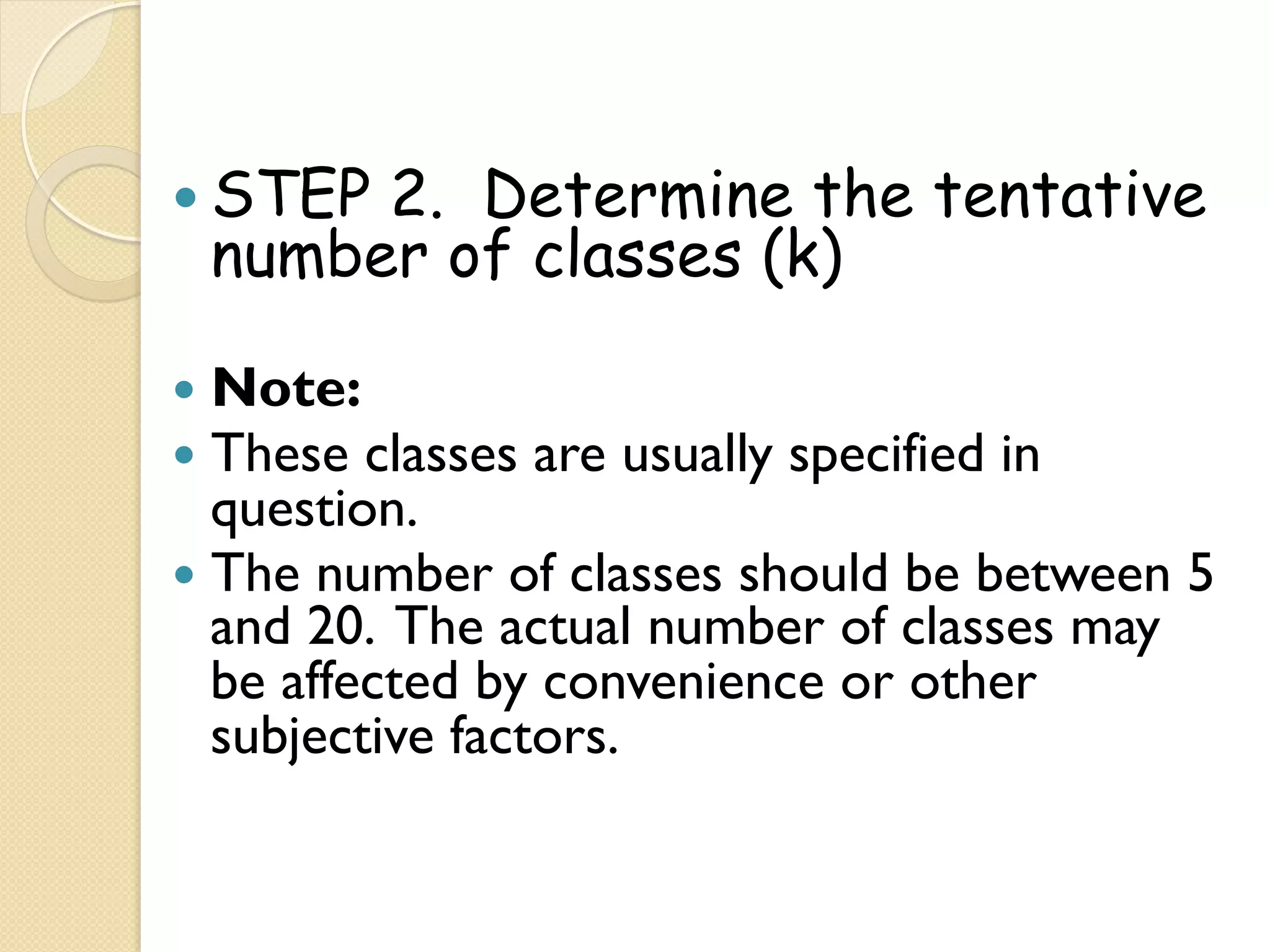 —  STEP
      2. Determine the tentative
 number of classes (k)

—  Note:
—  These classes   are usually specified in
    question.
—  The number of classes should be between 5
    and 20. The actual number of classes may
    be affected by convenience or other
    subjective factors.
 