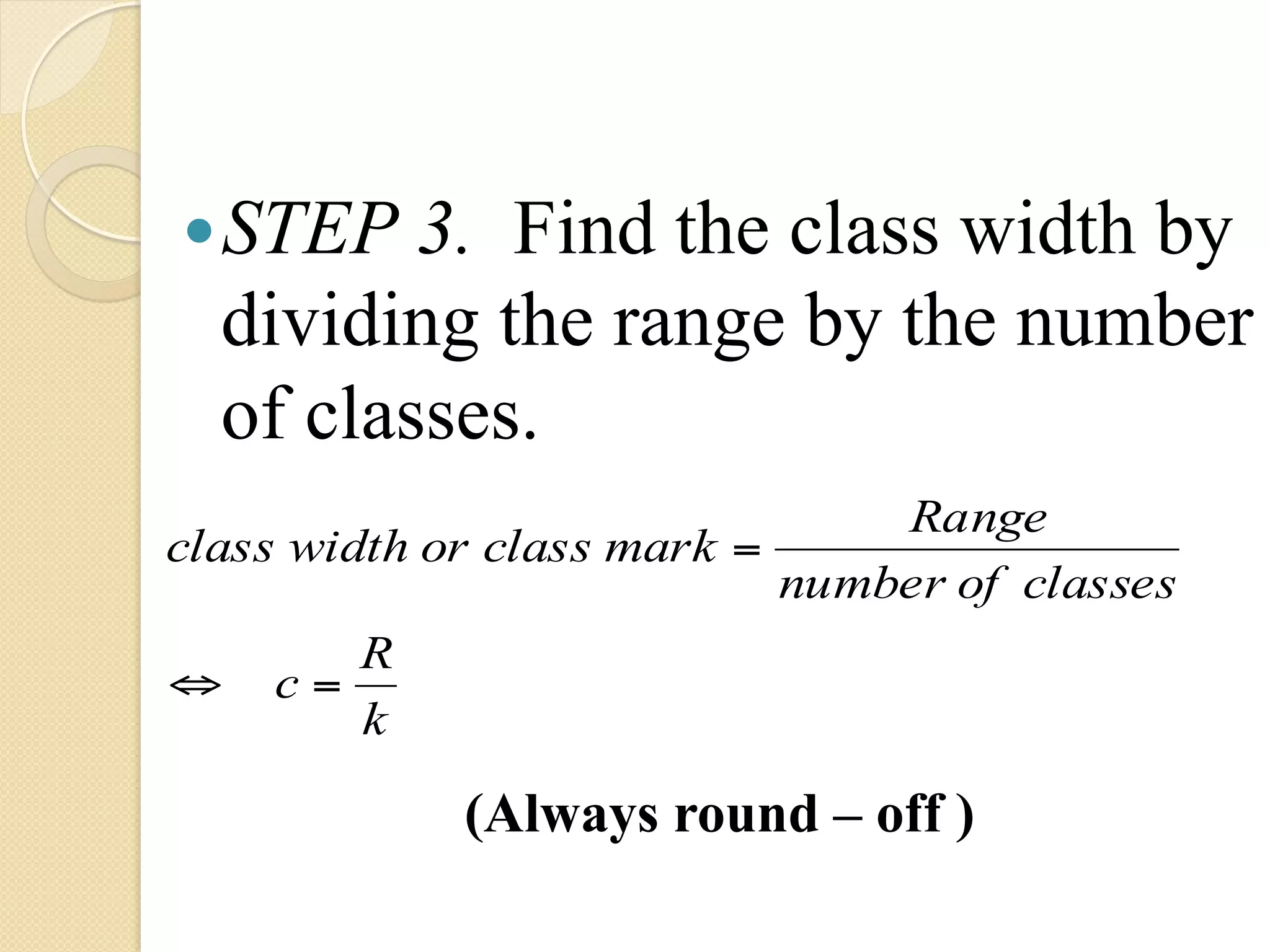— STEP 3.  Find the class width by
  dividing the range by the number
  of classes.
                                Range
class width or class mark =
                            number of classes
       R
⇔   c=
       k

             (Always round – off )
 