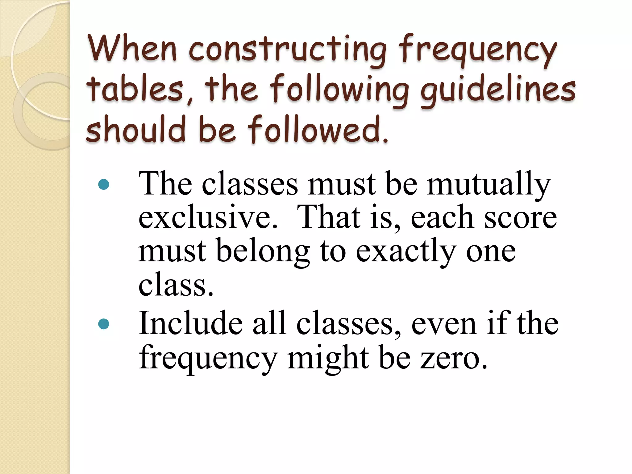 When constructing frequency
tables, the following guidelines
should be followed.
—  The classes must be mutually
    exclusive. That is, each score
    must belong to exactly one
    class.
—  Include all classes, even if the
    frequency might be zero.
 