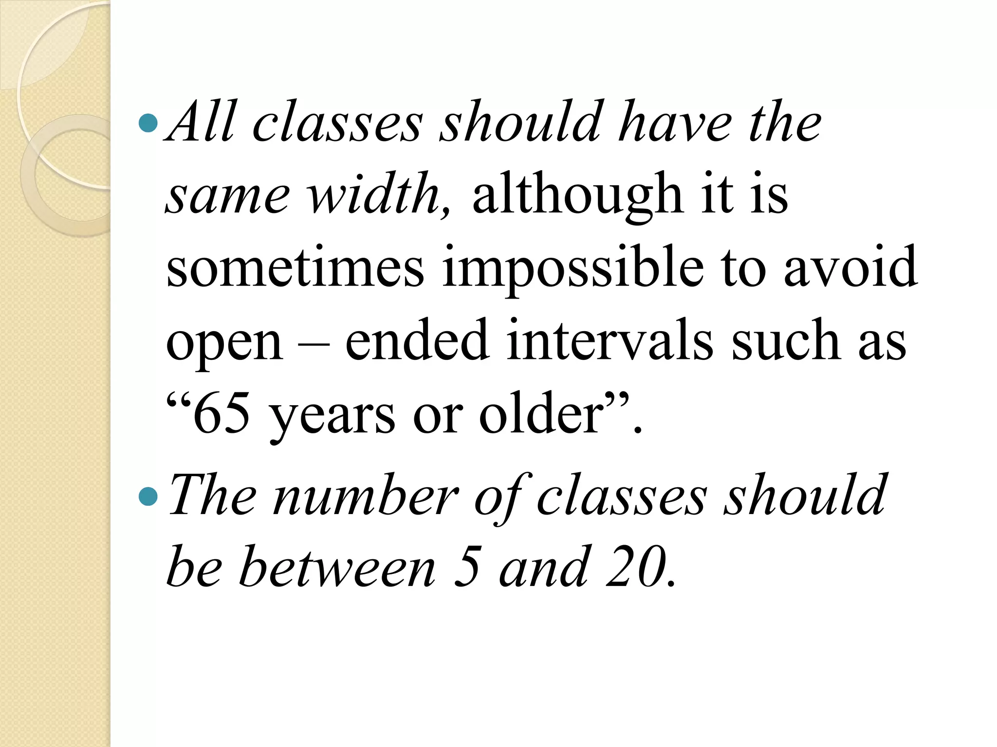 — Allclasses should have the
   same width, although it is
   sometimes impossible to avoid
   open – ended intervals such as
   “65 years or older”.
— The number of classes should
   be between 5 and 20.
 