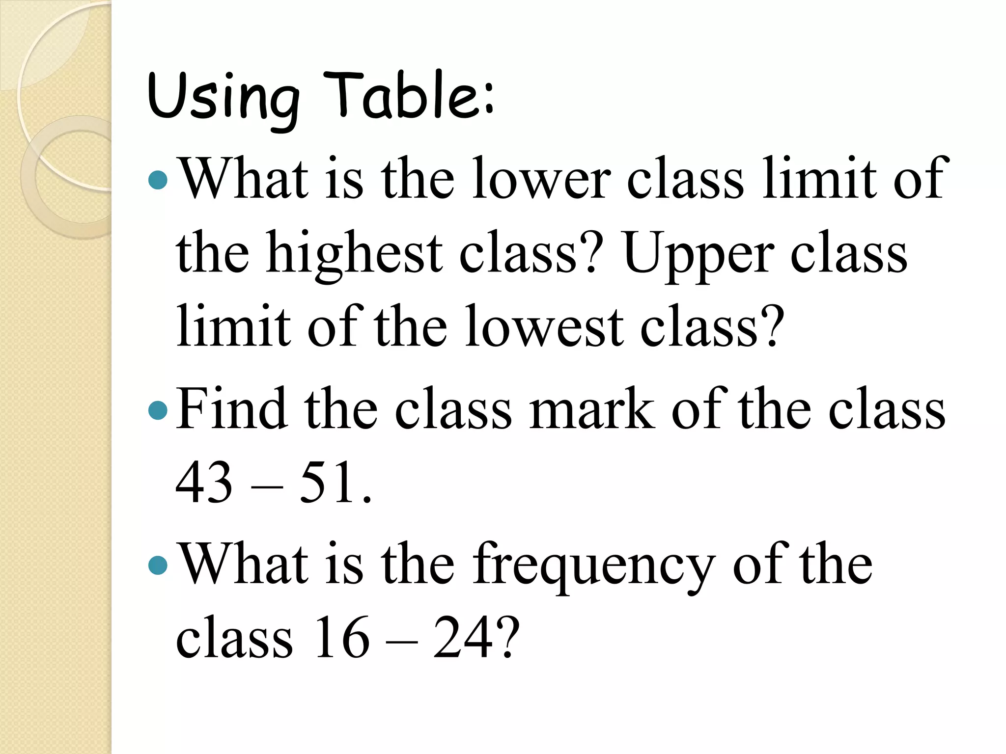 Using Table:
— What is the lower class limit of
   the highest class? Upper class
   limit of the lowest class?
— Find the class mark of the class
   43 – 51.
— What is the frequency of the
   class 16 – 24?
 