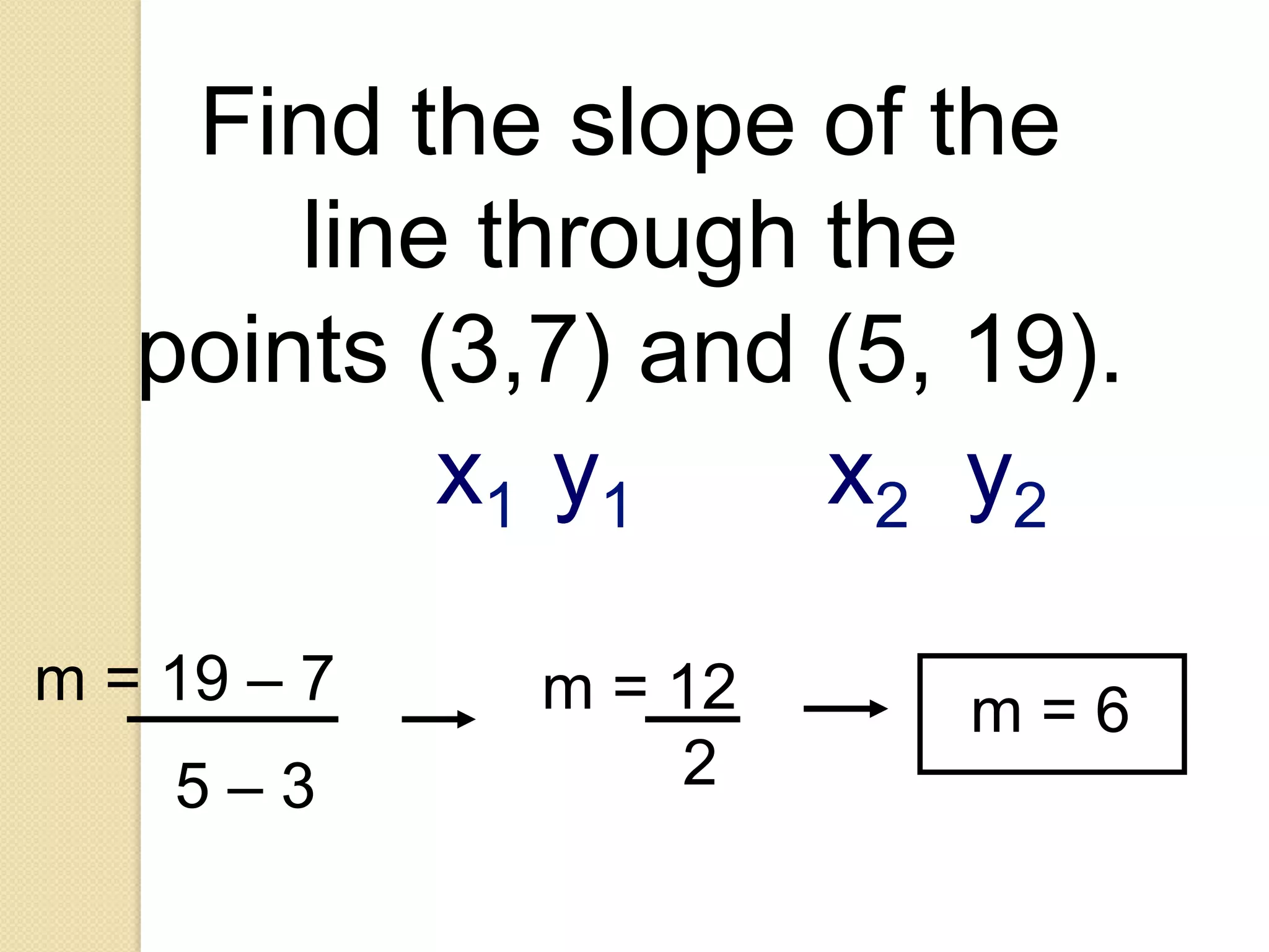 Find the slope of the
       line through the
   points (3,7) and (5, 19).
           x1 y1    x2 y2

m = 19 – 7   m = 12     m=6
    5–3          2
 