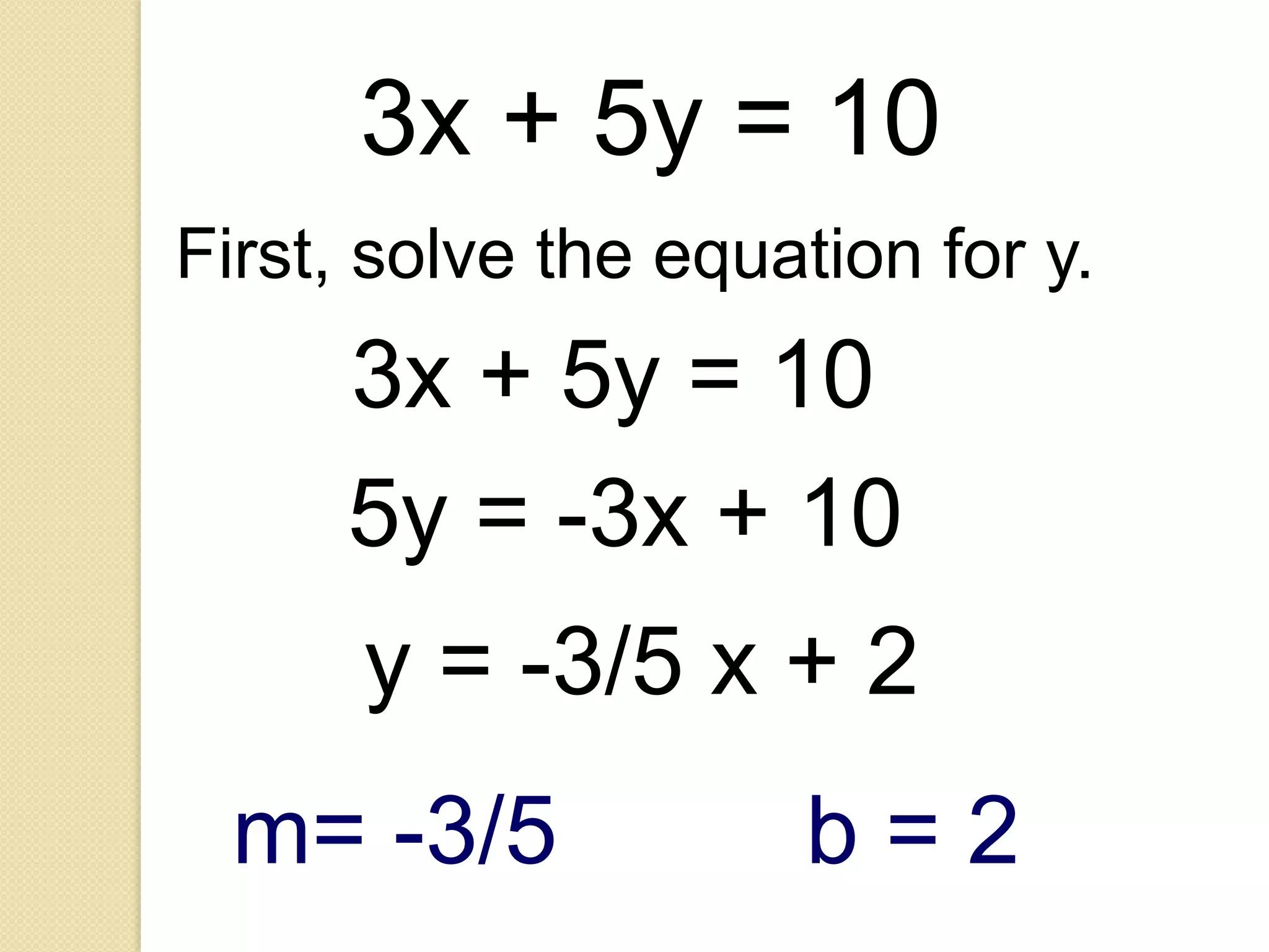 3x + 5y = 10
First, solve the equation for y.
      3x + 5y = 10
      5y = -3x + 10
      y = -3/5 x + 2
 m= -3/5             b=2
 