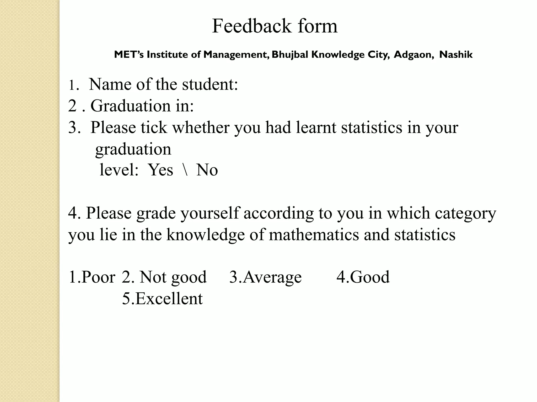 Feedback form
      MET’s Institute of Management, Bhujbal Knowledge City, Adgaon, Nashik
                                         
1. Name of the student:
2 . Graduation in:
3. Please tick whether you had learnt statistics in your
    graduation
     level: Yes  No

4. Please grade yourself according to you in which category
you lie in the knowledge of mathematics and statistics

1.Poor 2. Not good          3.Average           4.Good
       5.Excellent
 