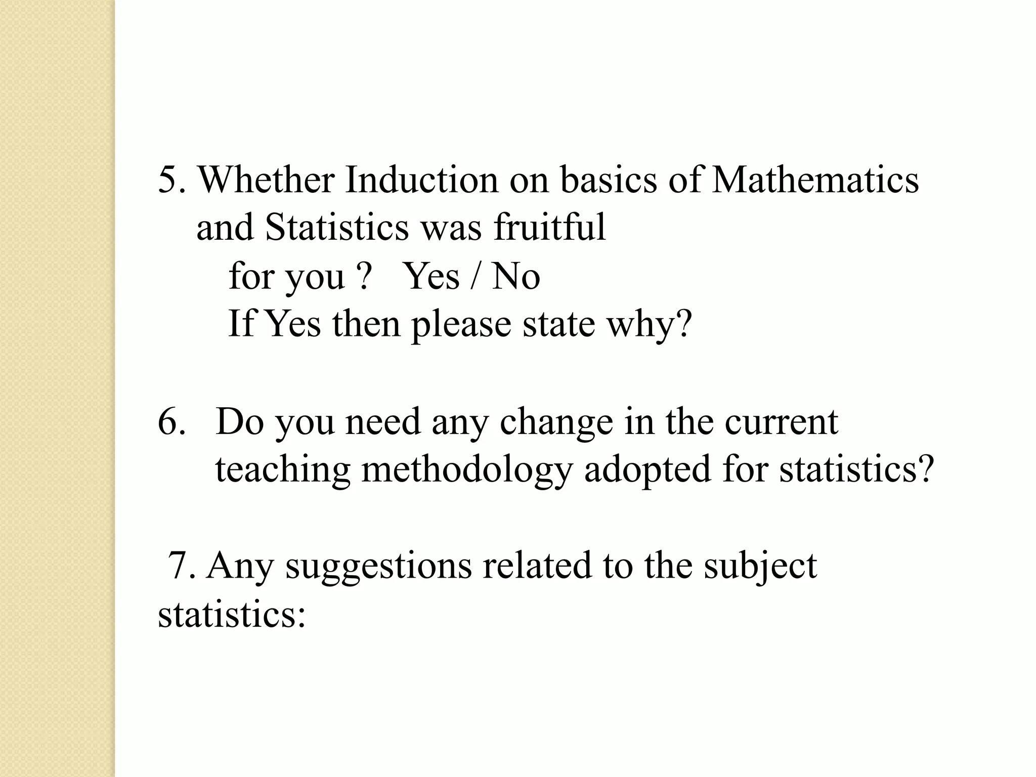 5. Whether Induction on basics of Mathematics
   and Statistics was fruitful
     for you ? Yes / No
     If Yes then please state why?

6.  Do you need any change in the current
    teaching methodology adopted for statistics?

 7. Any suggestions related to the subject
statistics:
 