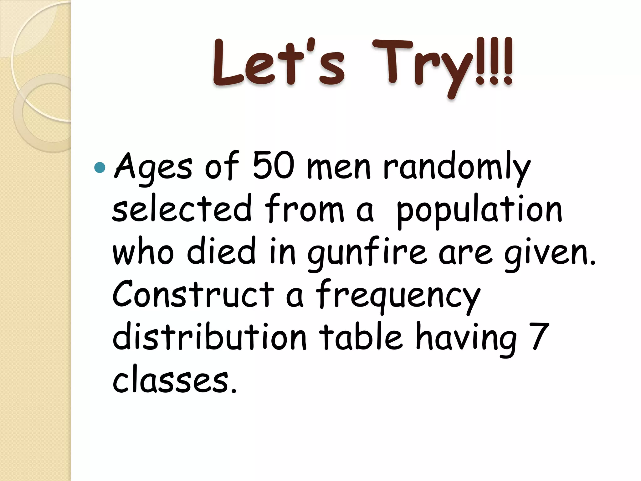 Let’s Try!!!
— Agesof 50 men randomly
 selected from a population
 who died in gunfire are given.
 Construct a frequency
 distribution table having 7
 classes.
 