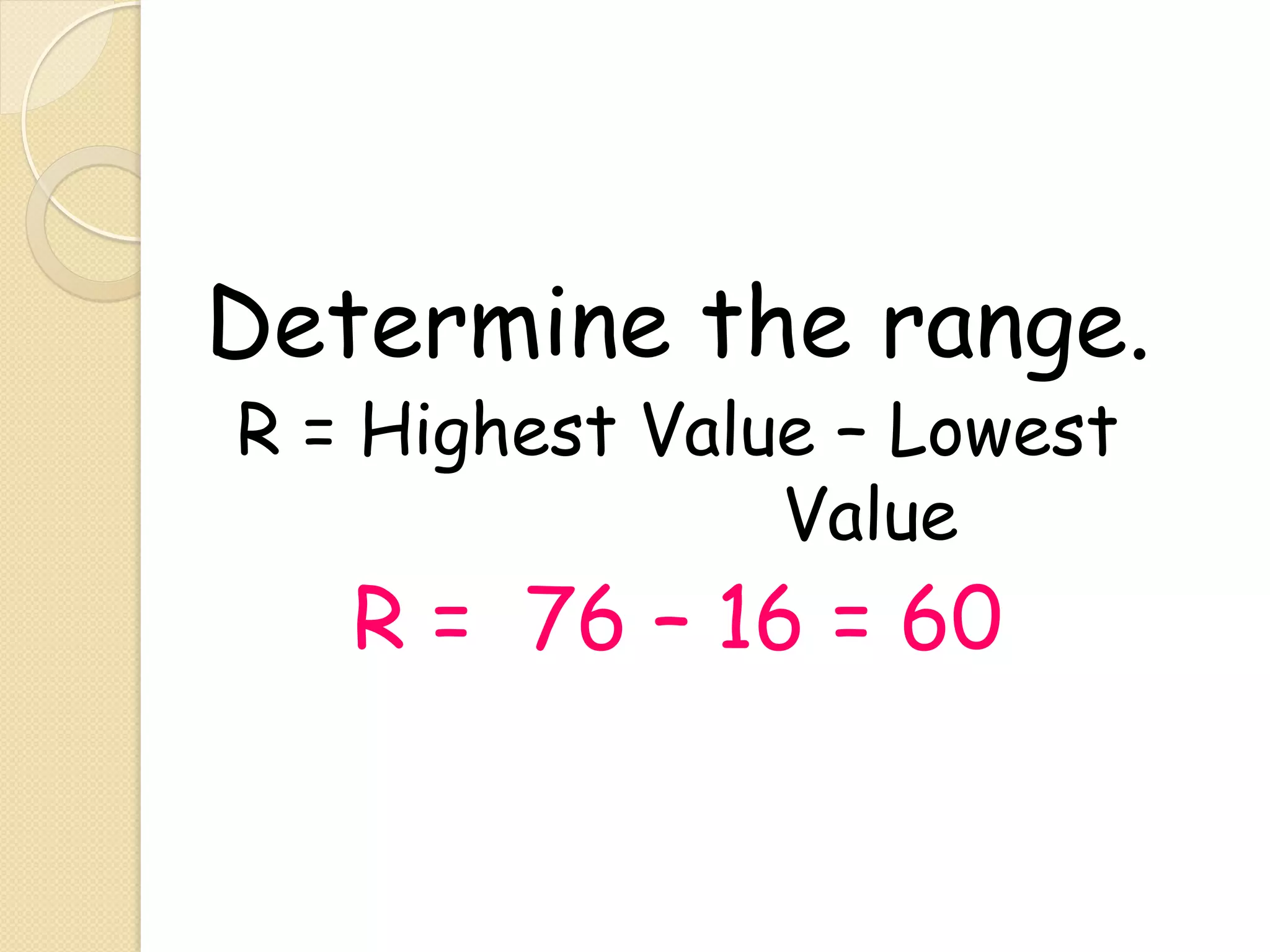 Determine the range.
R = Highest Value – Lowest
                Value
   R = 76 – 16 = 60
 