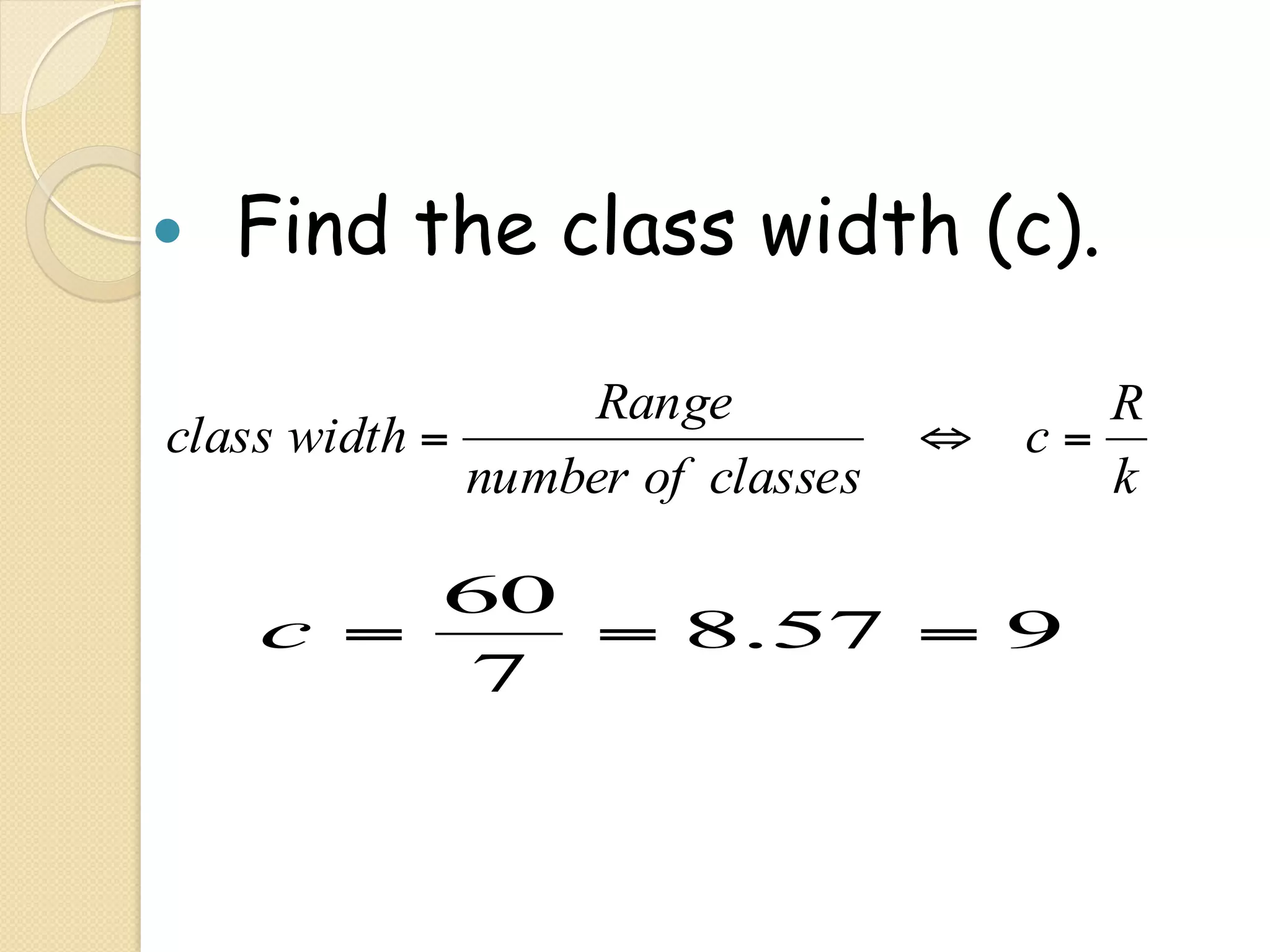 —    Find the class width (c).

                    Range               R
 class width =                     ⇔ c=
               number of classes        k

          60
      c =    = 8.57 = 9
          7
 