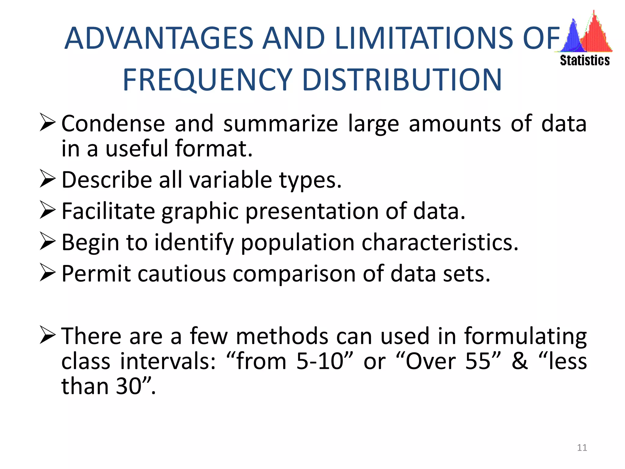 ADVANTAGES AND LIMITATIONS OF
FREQUENCY DISTRIBUTION
Condense and summarize large amounts of data
in a useful format.
Describe all variable types.
Facilitate graphic presentation of data.
Begin to identify population characteristics.
Permit cautious comparison of data sets.
There are a few methods can used in formulating
class intervals: “from 5-10” or “Over 55” & “less
than 30”.
11
 