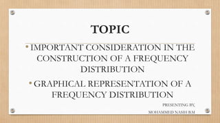 TOPIC
•IMPORTANT CONSIDERATION IN THE
CONSTRUCTION OF A FREQUENCY
DISTRIBUTION
•GRAPHICAL REPRESENTATION OF A
FREQUENCY DISTRIBUTION
PRESENTING BY,
MOHAMMED NASIH B.M
 