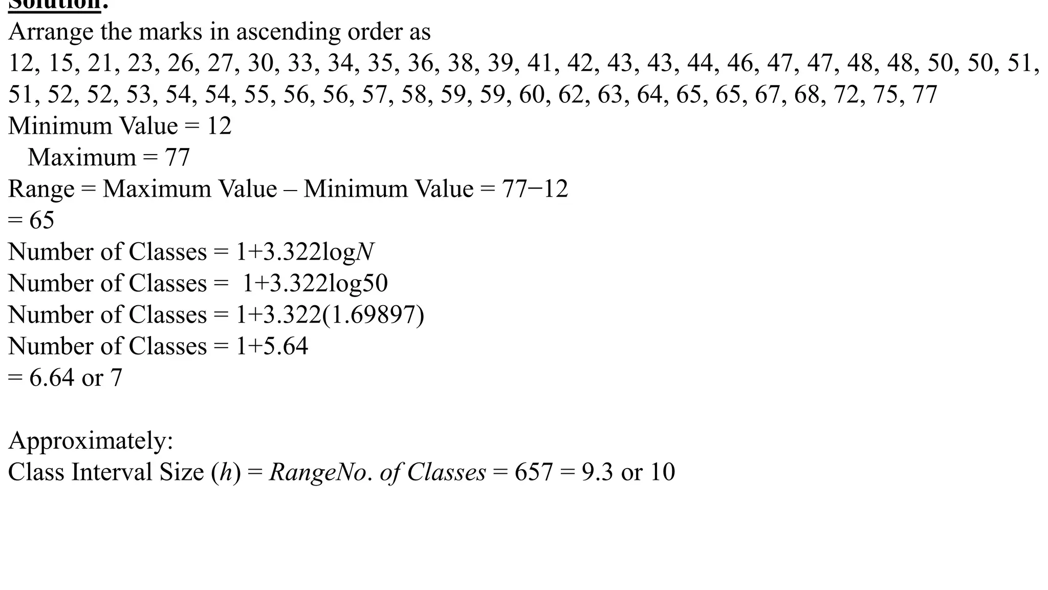Solution:
Arrange the marks in ascending order as
12, 15, 21, 23, 26, 27, 30, 33, 34, 35, 36, 38, 39, 41, 42, 43, 43, 44, 46, 47, 47, 48, 48, 50, 50, 51,
51, 52, 52, 53, 54, 54, 55, 56, 56, 57, 58, 59, 59, 60, 62, 63, 64, 65, 65, 67, 68, 72, 75, 77
Minimum Value = 12
Maximum = 77
Range = Maximum Value – Minimum Value = 77−12
= 65
Number of Classes = 1+3.322logN
Number of Classes = 1+3.322log50
Number of Classes = 1+3.322(1.69897)
Number of Classes = 1+5.64
= 6.64 or 7
Approximately:
Class Interval Size (h) = RangeNo. of Classes = 657 = 9.3 or 10
 