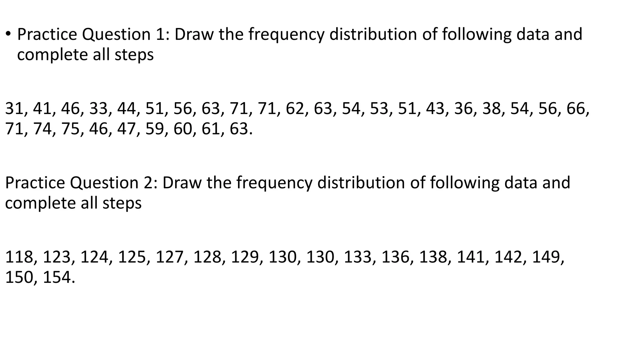• Practice Question 1: Draw the frequency distribution of following data and
complete all steps
31, 41, 46, 33, 44, 51, 56, 63, 71, 71, 62, 63, 54, 53, 51, 43, 36, 38, 54, 56, 66,
71, 74, 75, 46, 47, 59, 60, 61, 63.
Practice Question 2: Draw the frequency distribution of following data and
complete all steps
118, 123, 124, 125, 127, 128, 129, 130, 130, 133, 136, 138, 141, 142, 149,
150, 154.
 
