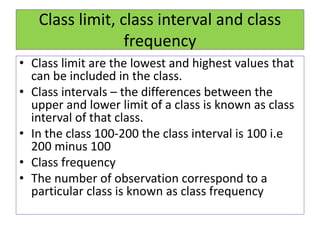 Class limit, class interval and class
frequency
• Class limit are the lowest and highest values that
can be included in the class.
• Class intervals – the differences between the
upper and lower limit of a class is known as class
interval of that class.
• In the class 100-200 the class interval is 100 i.e
200 minus 100
• Class frequency
• The number of observation correspond to a
particular class is known as class frequency
 