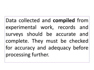 Data collected and compiled from
experimental work, records and
surveys should be accurate and
complete. They must be checked
for accuracy and adequacy before
processing further.
 