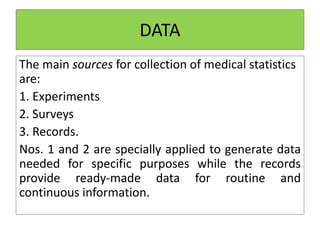 DATA
The main sources for collection of medical statistics
are:
1. Experiments
2. Surveys
3. Records.
Nos. 1 and 2 are specially applied to generate data
needed for specific purposes while the records
provide ready-made data for routine and
continuous information.
 