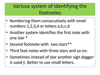 Various system of identifying the
footnotes
• Numbering them consecutively with small
numbers 1,2,3,4 or letters a,b,c,d
• Another system identifies the first note with
one star *
• Second footnote with two stars**
• Third foot notes with three stars and so on.
• Sometimes instead of star another sign dagger
is used ϯ. Better to use small letters.
 