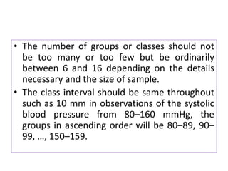 • The number of groups or classes should not
be too many or too few but be ordinarily
between 6 and 16 depending on the details
necessary and the size of sample.
• The class interval should be same throughout
such as 10 mm in observations of the systolic
blood pressure from 80–160 mmHg, the
groups in ascending order will be 80–89, 90–
99, …, 150–159.
 