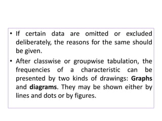 • If certain data are omitted or excluded
deliberately, the reasons for the same should
be given.
• After classwise or groupwise tabulation, the
frequencies of a characteristic can be
presented by two kinds of drawings: Graphs
and diagrams. They may be shown either by
lines and dots or by figures.
 
