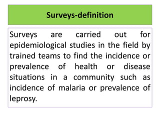 Surveys-definition
Surveys are carried out for
epidemiological studies in the field by
trained teams to find the incidence or
prevalence of health or disease
situations in a community such as
incidence of malaria or prevalence of
leprosy.
 