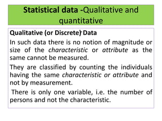 Statistical data -Qualitative and
quantitative
-
Qualitative (or Discrete) Data
In such data there is no notion of magnitude or
size of the characteristic or attribute as the
same cannot be measured.
They are classified by counting the individuals
having the same characteristic or attribute and
not by measurement.
There is only one variable, i.e. the number of
persons and not the characteristic.
 