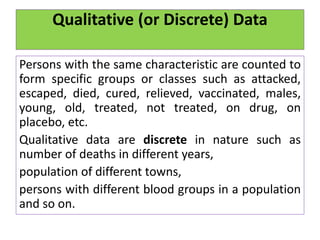 Qualitative (or Discrete) Data
Persons with the same characteristic are counted to
form specific groups or classes such as attacked,
escaped, died, cured, relieved, vaccinated, males,
young, old, treated, not treated, on drug, on
placebo, etc.
Qualitative data are discrete in nature such as
number of deaths in different years,
population of different towns,
persons with different blood groups in a population
and so on.
 