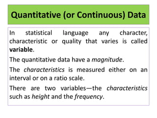 Quantitative (or Continuous) Data
In statistical language any character,
characteristic or quality that varies is called
variable.
The quantitative data have a magnitude.
The characteristics is measured either on an
interval or on a ratio scale.
There are two variables—the characteristics
such as height and the frequency.
 