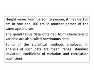 Height varies from person to person, it may be 150
cm in one and 160 cm in another person of the
same age and sex.
The quantitative data obtained from characteristic
variable are also called continuous data
Some of the statistical methods employed in
analysis of such data are mean, range, standard
deviation, coefficient of variation and correlation
coefficient.
 