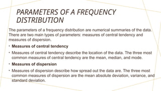 PARAMETERS OF A FREQUENCY
DISTRIBUTION
The parameters of a frequency distribution are numerical summaries of the data.
There are two main types of parameters: measures of central tendency and
measures of dispersion.
• Measures of central tendency
• Measures of central tendency describe the location of the data. The three most
common measures of central tendency are the mean, median, and mode.
• Measures of dispersion
• Measures of dispersion describe how spread out the data are. The three most
common measures of dispersion are the mean absolute deviation, variance, and
standard deviation.
 