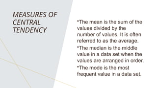MEASURES OF
CENTRAL
TENDENCY
•The mean is the sum of the
values divided by the
number of values. It is often
referred to as the average.
•The median is the middle
value in a data set when the
values are arranged in order.
•The mode is the most
frequent value in a data set.
 