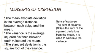 MEASURES OF DISPERSION
•The mean absolute deviation
is the average distance
between each value and the
mean.
•The variance is the average
squared distance between
each value and the mean.
•The standard deviation is the
square root of the variance.
Sum of squares
The sum of squares
(SS) is the sum of the
squared deviations
from the mean. It is
used to calculate the
variance.
 
