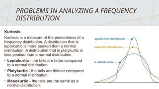 PROBLEMS IN ANALYZING A FREQUENCY
DISTRIBUTION
Kurtosis
Kurtosis is a measure of the peakedness of a
frequency distribution. A distribution that is
leptokurtic is more peaked than a normal
distribution. A distribution that is platykurtic is
less peaked than a normal distribution.
• Leptokurtic - the tails are fatter compared
to a normal distribution.
• Platykurtic - the tails are thinner compared
to a normal distribution.
• Mesokurtic - the tails are the same as a
normal distribution.
 