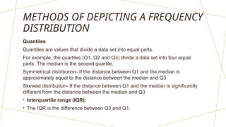 METHODS OF DEPICTING A FREQUENCY
DISTRIBUTION
Quantiles
Quantiles are values that divide a data set into equal parts.
For example, the quartiles (Q1, Q2 and Q3) divide a data set into four equal
parts. The median is the second quartile.
Symmetrical distribution- If the distance between Q1 and the median is
approximately equal to the distance between the median and Q3
Skewed distribution- If the distance between Q1 and the median is significantly
different from the distance between the median and Q3
• Interquartile range (IQR):
• The IQR is the difference between Q3 and Q1.
 
