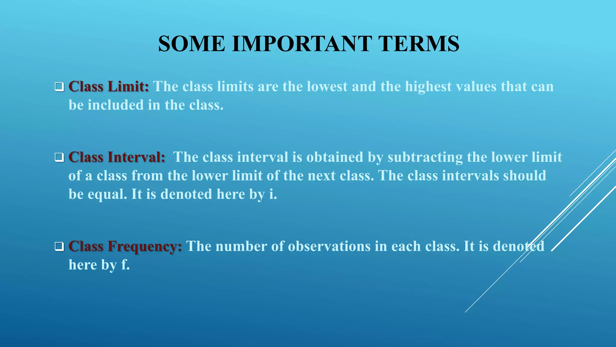 SOME IMPORTANT TERMS
 Class Limit: The class limits are the lowest and the highest values that can
be included in the class.
 Class Interval: The class interval is obtained by subtracting the lower limit
of a class from the lower limit of the next class. The class intervals should
be equal. It is denoted here by i.
 Class Frequency: The number of observations in each class. It is denoted
here by f.
 
