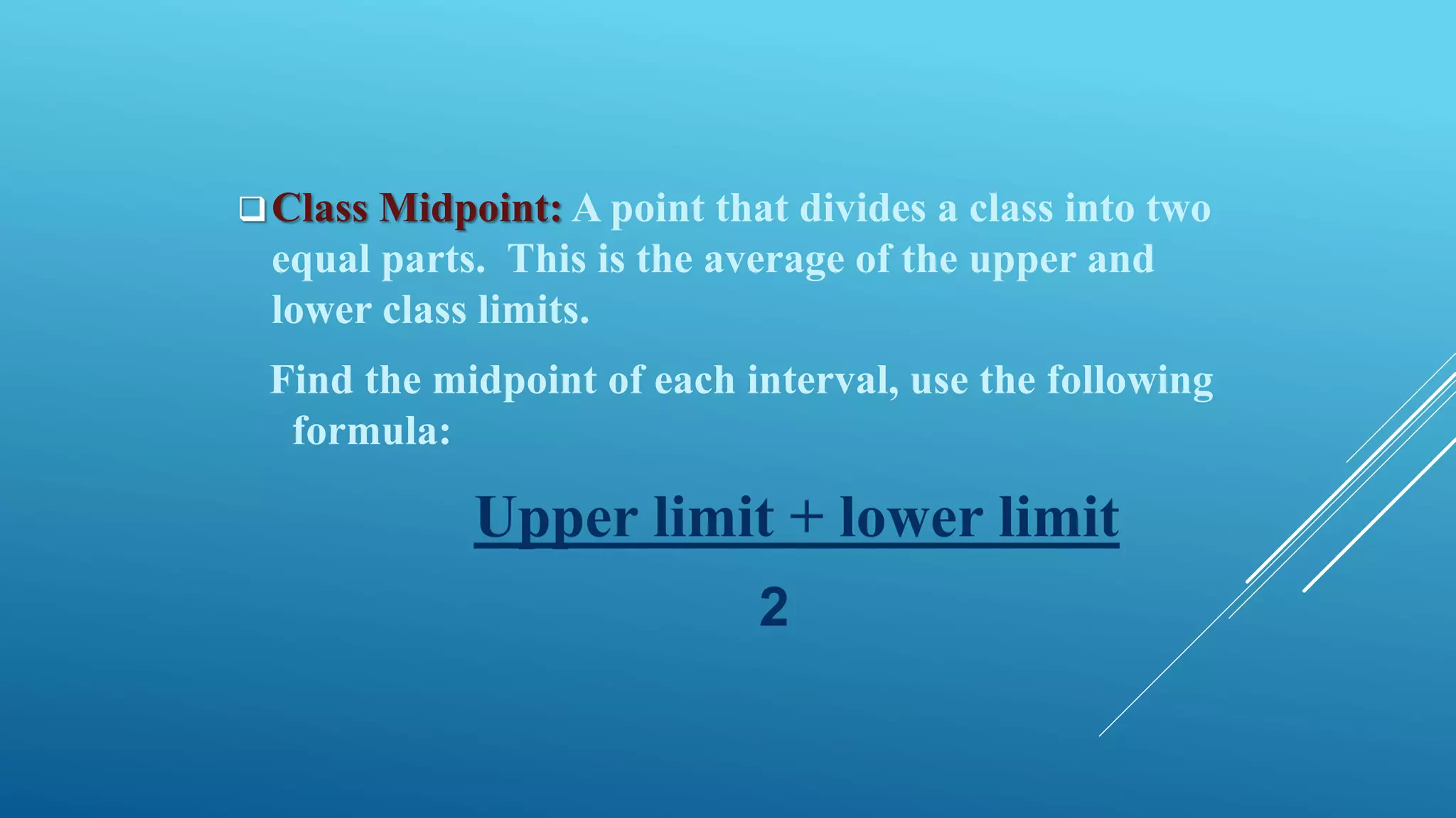 Class Midpoint: A point that divides a class into two
equal parts. This is the average of the upper and
lower class limits.
Find the midpoint of each interval, use the following
formula:
Upper limit + lower limit
2
 