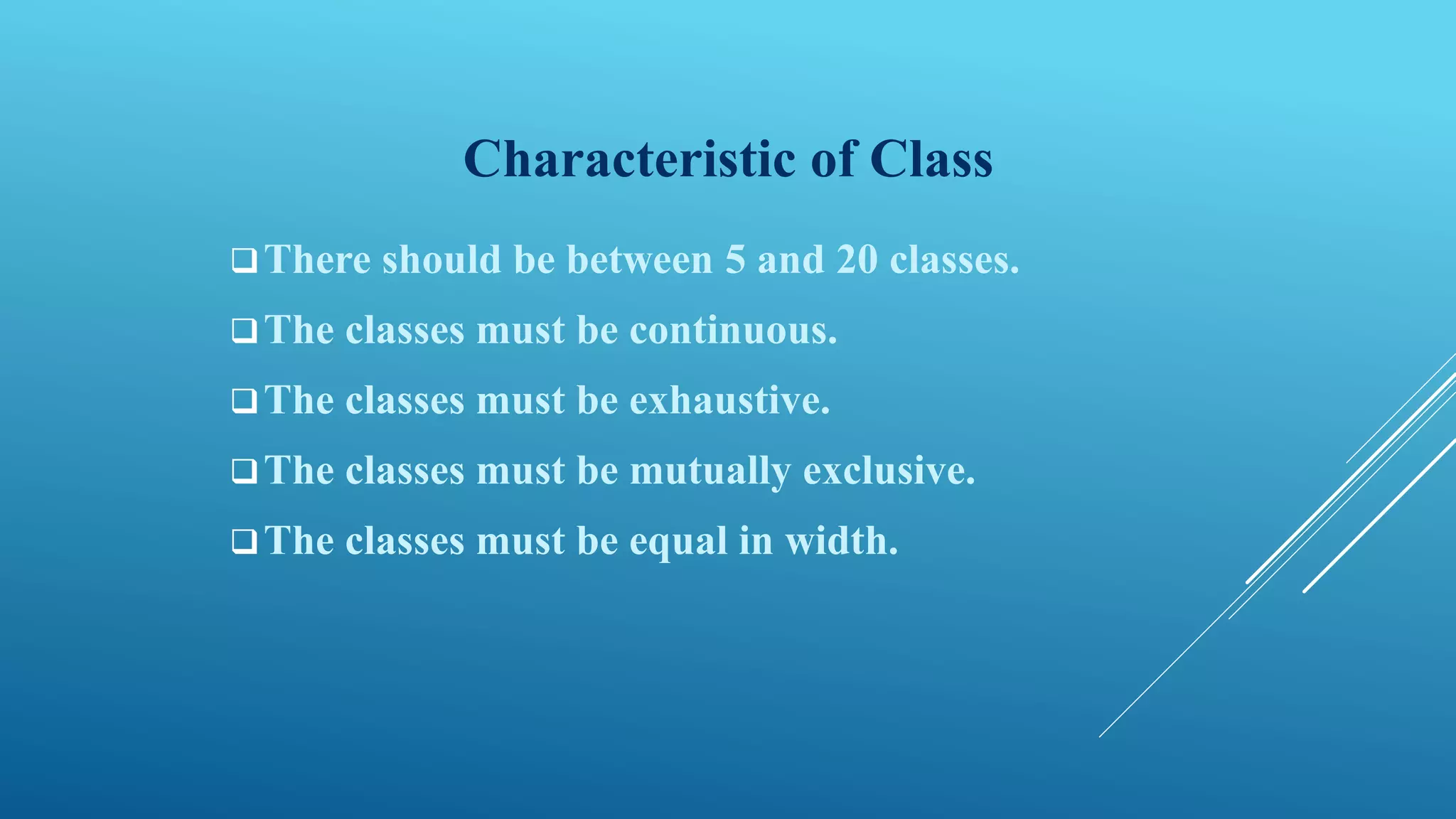 Characteristic of Class
There should be between 5 and 20 classes.
The classes must be continuous.
The classes must be exhaustive.
The classes must be mutually exclusive.
The classes must be equal in width.
 