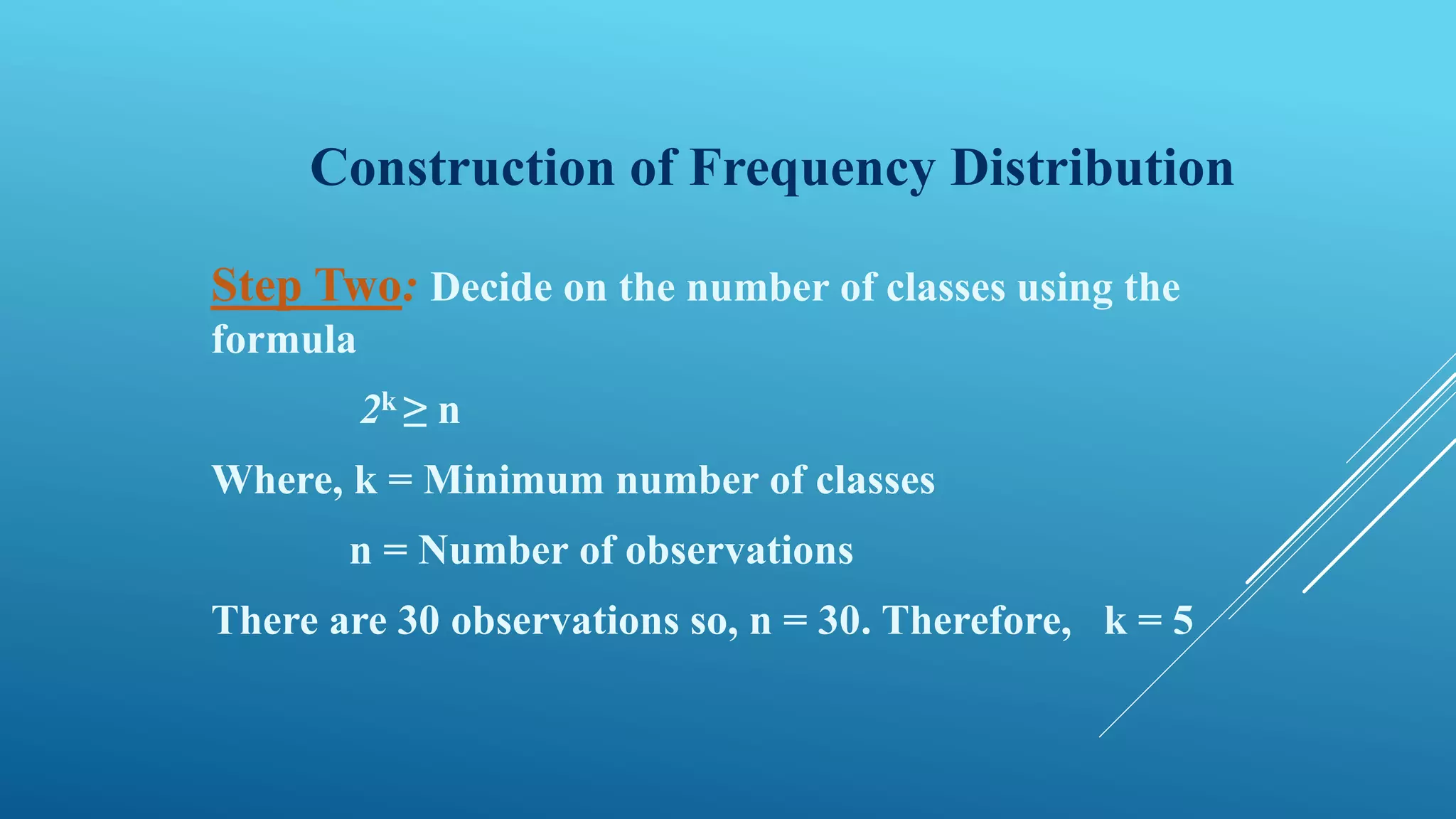Construction of Frequency Distribution
Step Two: Decide on the number of classes using the
formula
2k ≥ n
Where, k = Minimum number of classes
n = Number of observations
There are 30 observations so, n = 30. Therefore, k = 5
 