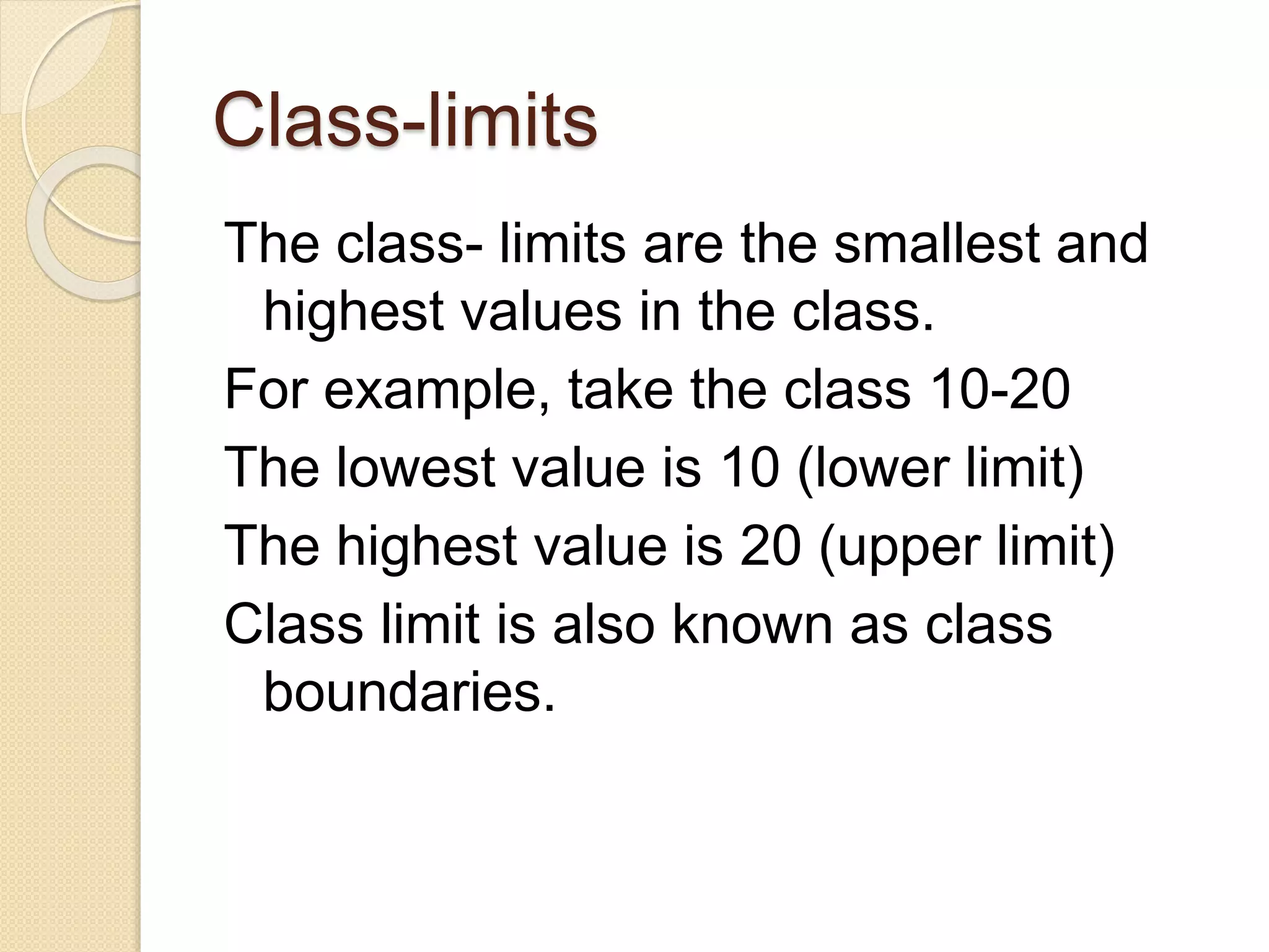 Class-limits
The class- limits are the smallest and
highest values in the class.
For example, take the class 10-20
The lowest value is 10 (lower limit)
The highest value is 20 (upper limit)
Class limit is also known as class
boundaries.
 