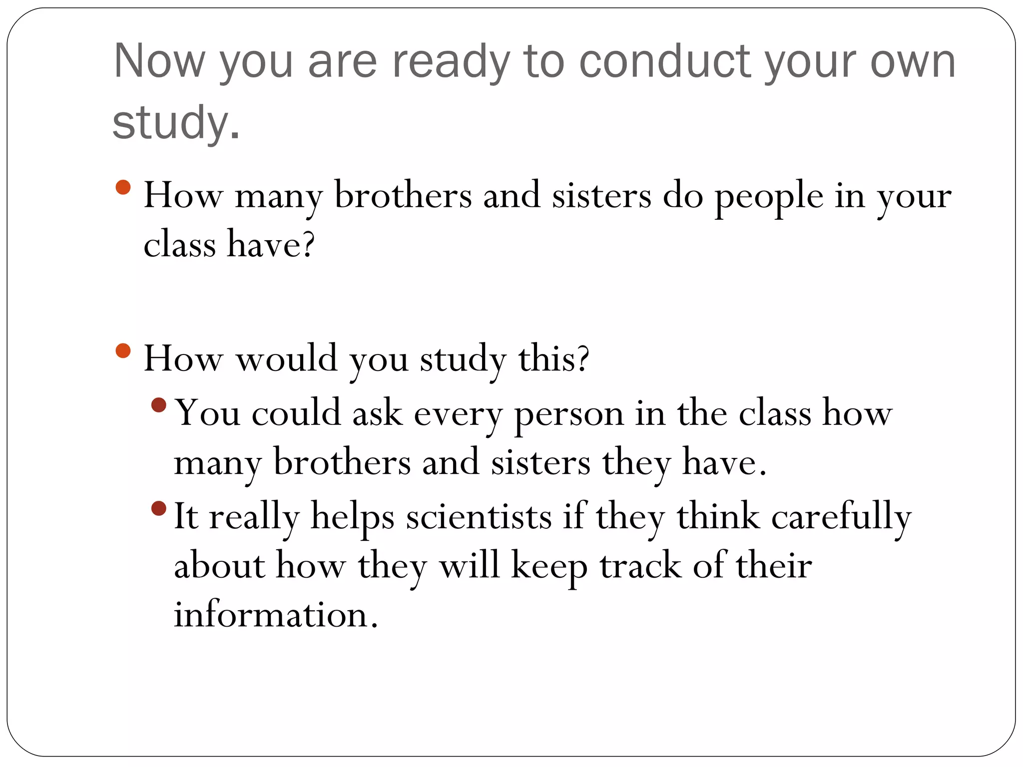 Now you are ready to conduct your own study. How many brothers and sisters do people in your class have? How would you study this? You could ask every person in the class how many brothers and sisters they have. It really helps scientists if they think carefully about how they will keep track of their information. 