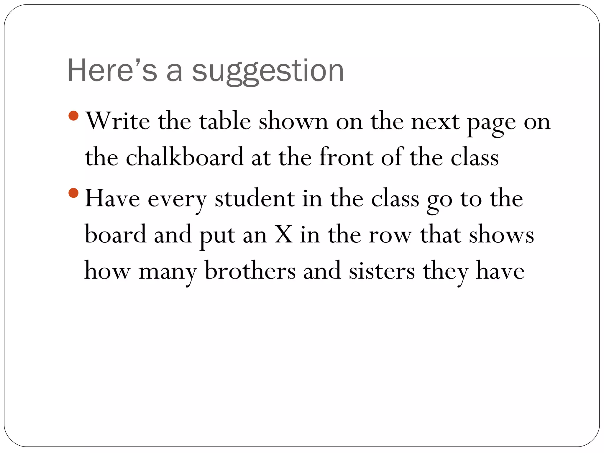 Here’s a suggestion Write the table shown on the next page on the chalkboard at the front of the class Have every student in the class go to the board and put an X in the row that shows how many brothers and sisters they have 