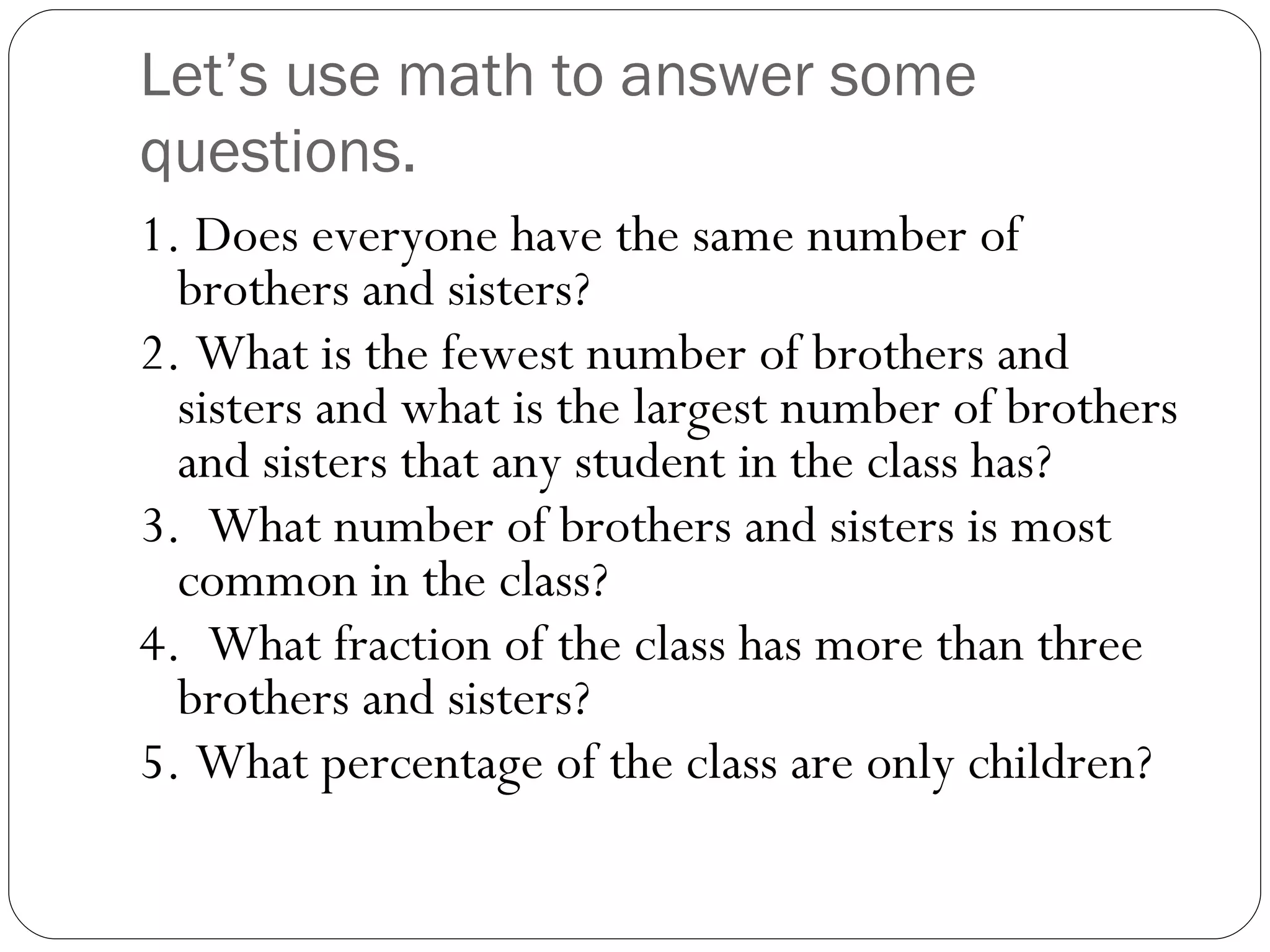 Let’s use math to answer some questions. 1. Does everyone have the same number of brothers and sisters? 2. What is the fewest number of brothers and sisters and what is the largest number of brothers and sisters that any student in the class has? 3.  What number of brothers and sisters is most common in the class? 4.  What fraction of the class has more than three brothers and sisters? 5. What percentage of the class are only children? 