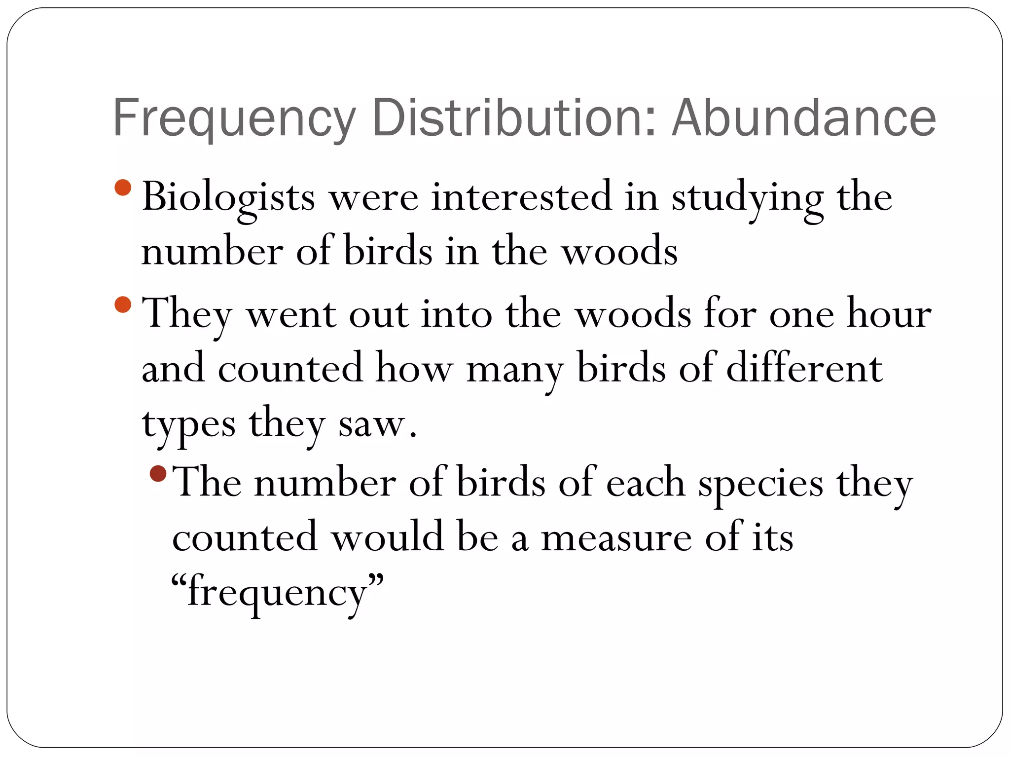 Frequency Distribution: Abundance Biologists were interested in studying the number of birds in the woods They went out into the woods for one hour and counted how many birds of different types they saw. The number of birds of each species they counted would be a measure of its “frequency” 