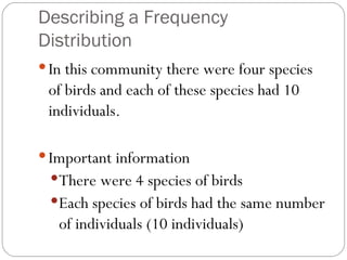 Describing a Frequency Distribution In this community there were four species of birds and each of these species had 10 individuals. Important information There were 4 species of birds Each species of birds had the same number of individuals (10 individuals) 