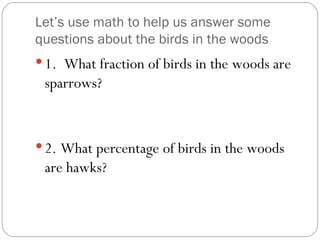 Let’s use math to help us answer some questions about the birds in the woods 1.  What fraction of birds in the woods are sparrows? 2. What percentage of birds in the woods are hawks? 