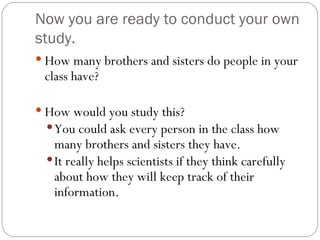 Now you are ready to conduct your own study. How many brothers and sisters do people in your class have? How would you study this? You could ask every person in the class how many brothers and sisters they have. It really helps scientists if they think carefully about how they will keep track of their information. 