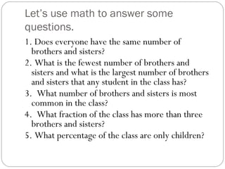 Let’s use math to answer some questions. 1. Does everyone have the same number of brothers and sisters? 2. What is the fewest number of brothers and sisters and what is the largest number of brothers and sisters that any student in the class has? 3.  What number of brothers and sisters is most common in the class? 4.  What fraction of the class has more than three brothers and sisters? 5. What percentage of the class are only children? 