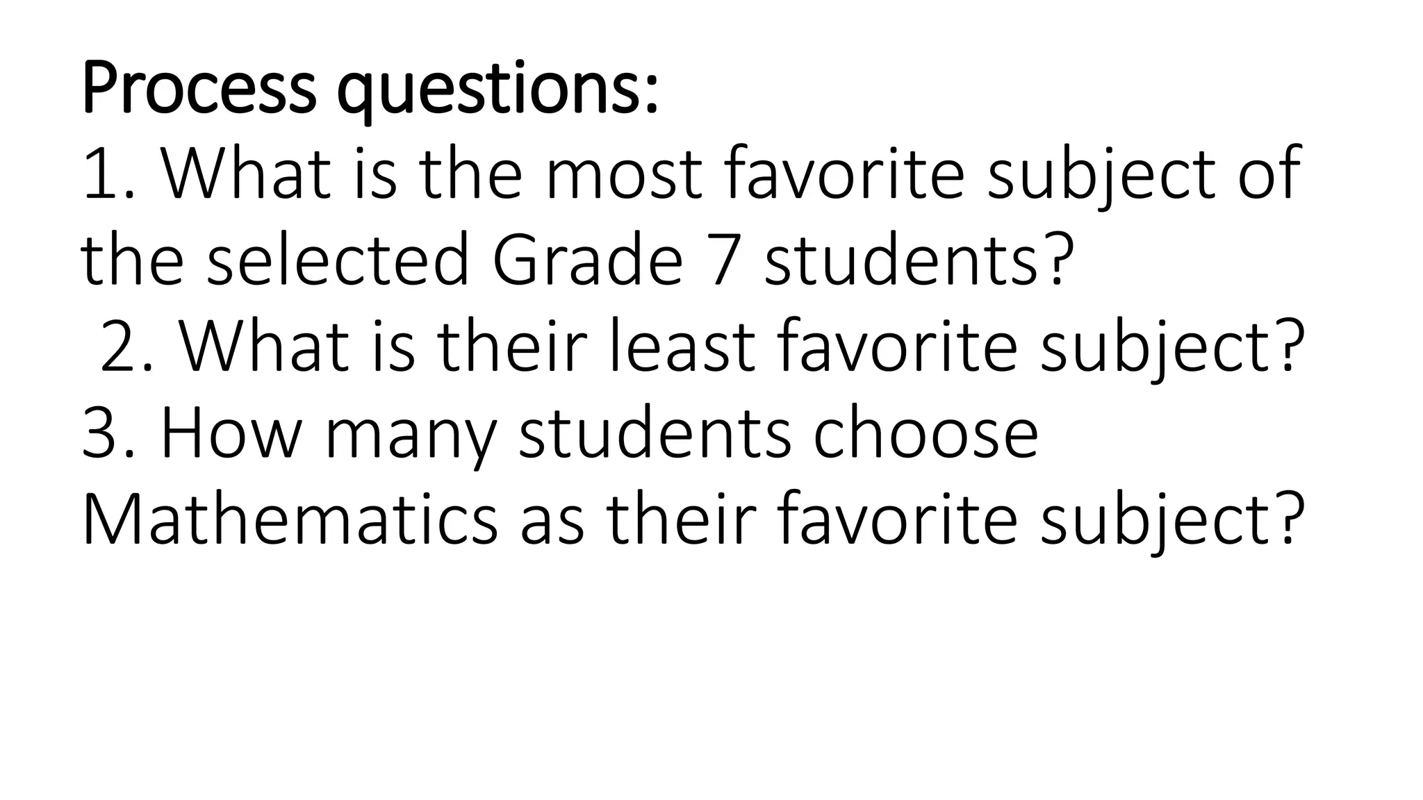 Process questions:
1. What is the most favorite subject of
the selected Grade 7 students?
2. What is their least favorite subject?
3. How many students choose
Mathematics as their favorite subject?
 