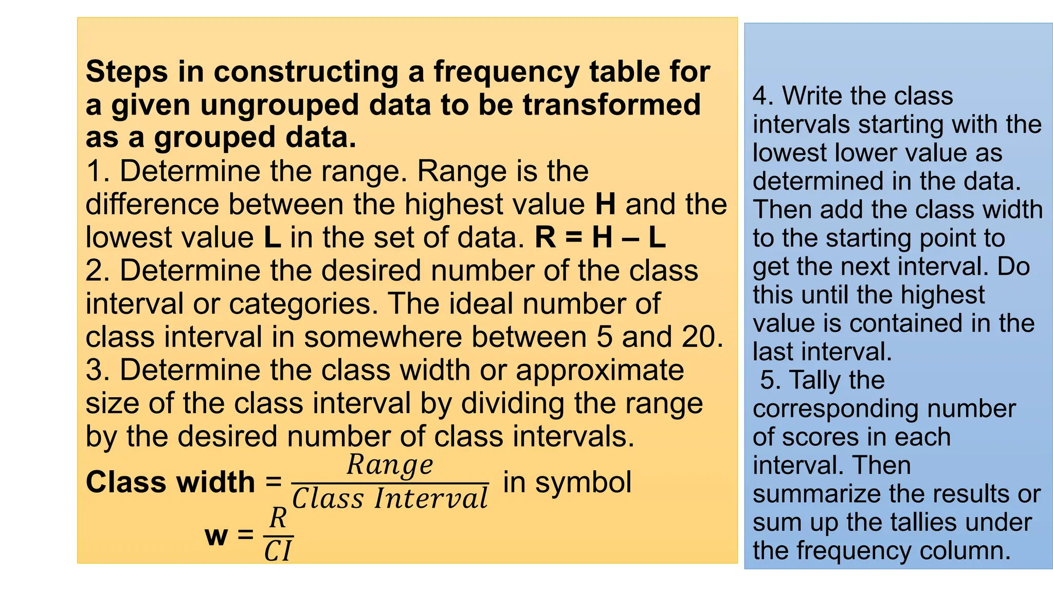 Steps in constructing a frequency table for
a given ungrouped data to be transformed
as a grouped data.
1. Determine the range. Range is the
difference between the highest value H and the
lowest value L in the set of data. R = H – L
2. Determine the desired number of the class
interval or categories. The ideal number of
class interval in somewhere between 5 and 20.
3. Determine the class width or approximate
size of the class interval by dividing the range
by the desired number of class intervals.
Class width =
ܴܽ݊݃݁
‫ݏݏ݈ܽܥ‬ ‫݈ܽݒݎ݁ݐ݊ܫ‬
in symbol
w =
ܴ
‫ܫܥ‬
4. Write the class
intervals starting with the
lowest lower value as
determined in the data.
Then add the class width
to the starting point to
get the next interval. Do
this until the highest
value is contained in the
last interval.
5. Tally the
corresponding number
of scores in each
interval. Then
summarize the results or
sum up the tallies under
the frequency column.
 