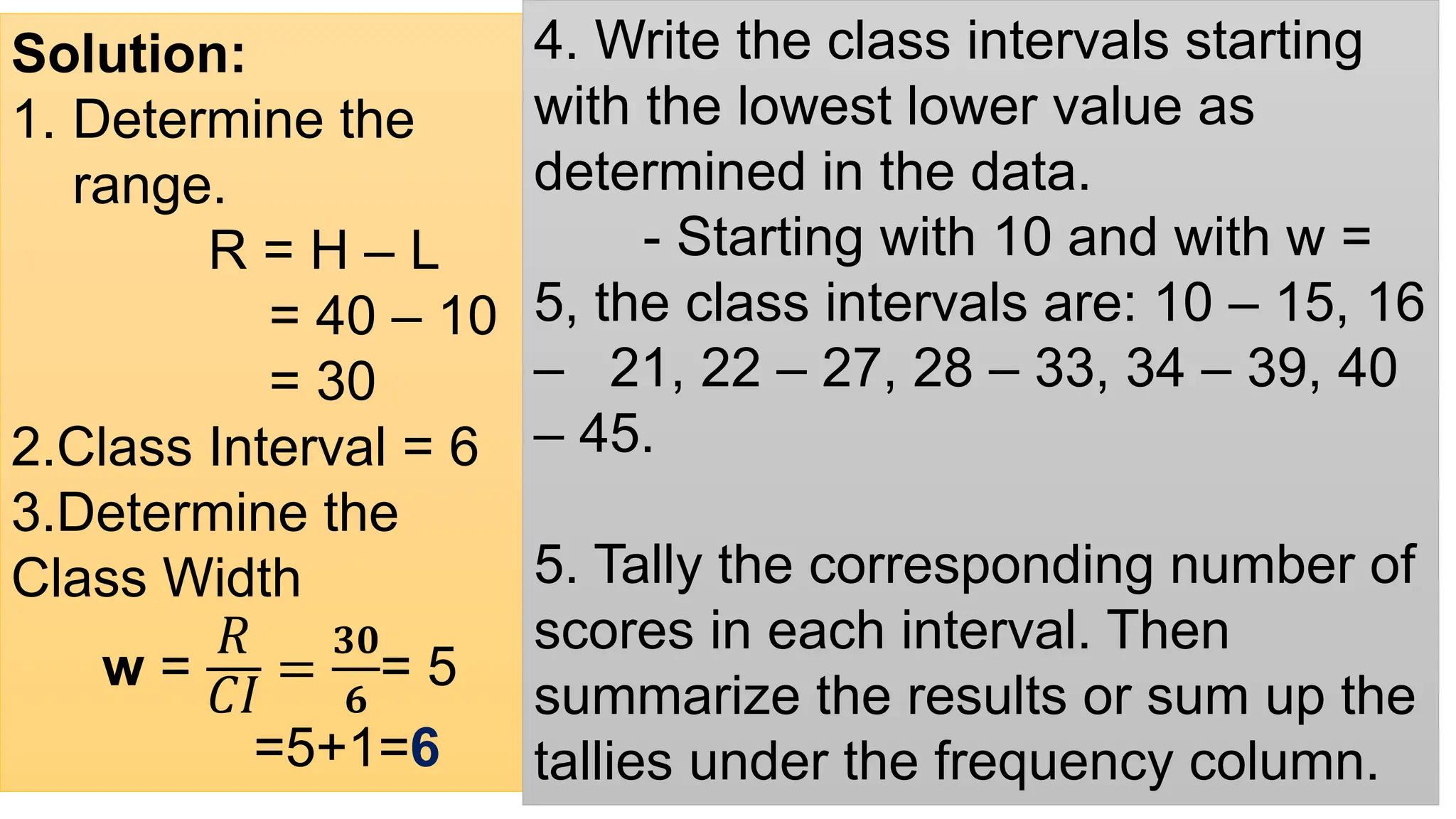 Solution:
1. Determine the
range.
R = H – L
= 40 – 10
= 30
2.Class Interval = 6
3.Determine the
Class Width
w =
ܴ
‫ܫܥ‬
=
𝟑𝟎
𝟔
= 5
=5+1=6
4. Write the class intervals starting
with the lowest lower value as
determined in the data.
- Starting with 10 and with w =
5, the class intervals are: 10 – 15, 16
– 21, 22 – 27, 28 – 33, 34 – 39, 40
– 45.
5. Tally the corresponding number of
scores in each interval. Then
summarize the results or sum up the
tallies under the frequency column.
 