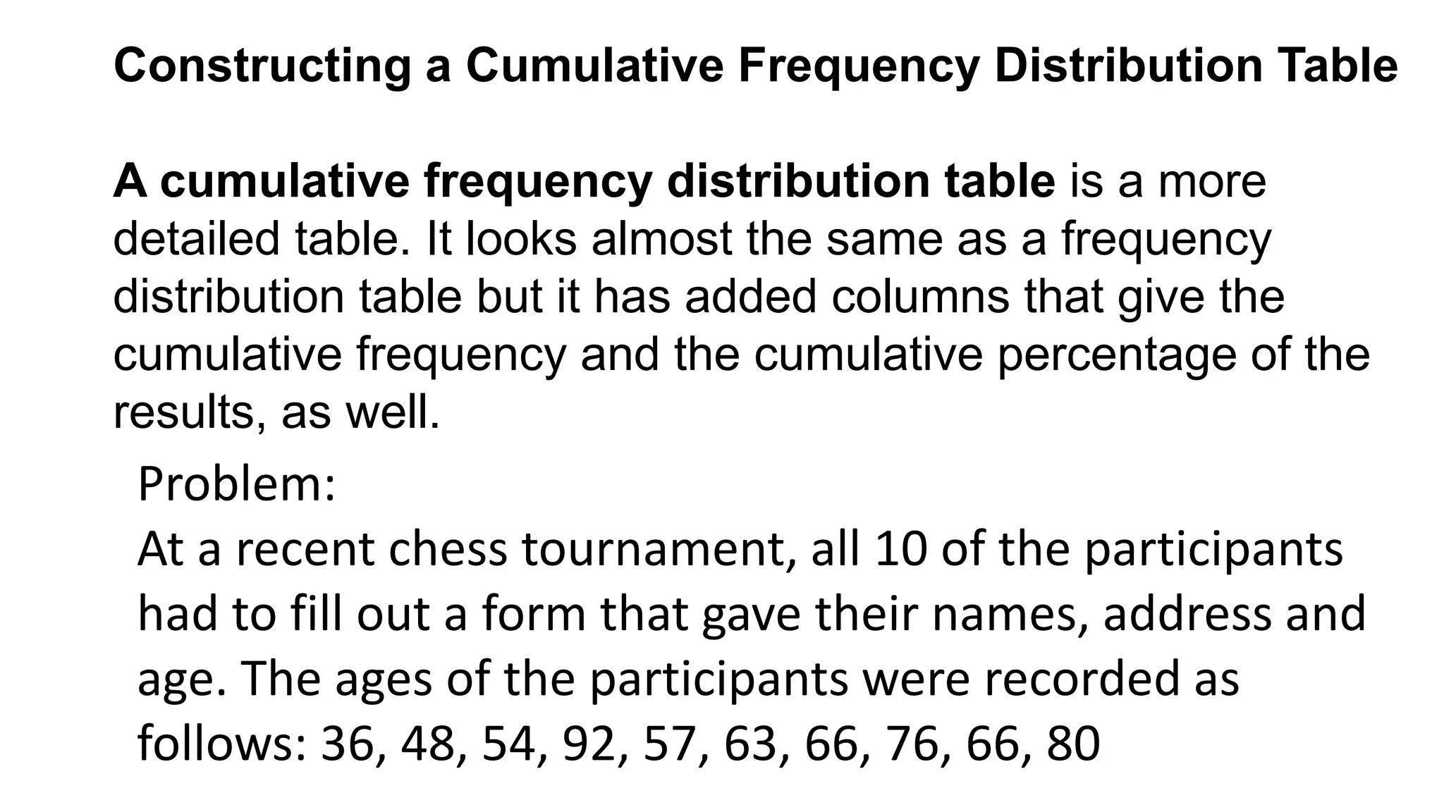 Constructing a Cumulative Frequency Distribution Table
A cumulative frequency distribution table is a more
detailed table. It looks almost the same as a frequency
distribution table but it has added columns that give the
cumulative frequency and the cumulative percentage of the
results, as well.
Problem:
At a recent chess tournament, all 10 of the participants
had to fill out a form that gave their names, address and
age. The ages of the participants were recorded as
follows: 36, 48, 54, 92, 57, 63, 66, 76, 66, 80
 