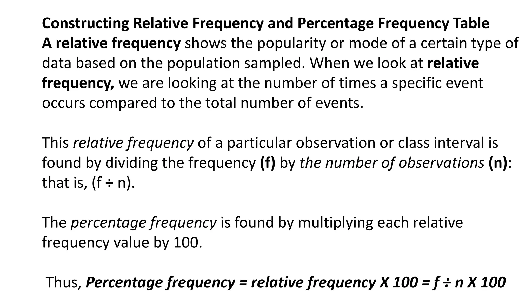 Constructing Relative Frequency and Percentage Frequency Table
A relative frequency shows the popularity or mode of a certain type of
data based on the population sampled. When we look at relative
frequency, we are looking at the number of times a specific event
occurs compared to the total number of events.
This relative frequency of a particular observation or class interval is
found by dividing the frequency (f) by the number of observations (n):
that is, (f ÷ n).
The percentage frequency is found by multiplying each relative
frequency value by 100.
Thus, Percentage frequency = relative frequency X 100 = f ÷ n X 100
 